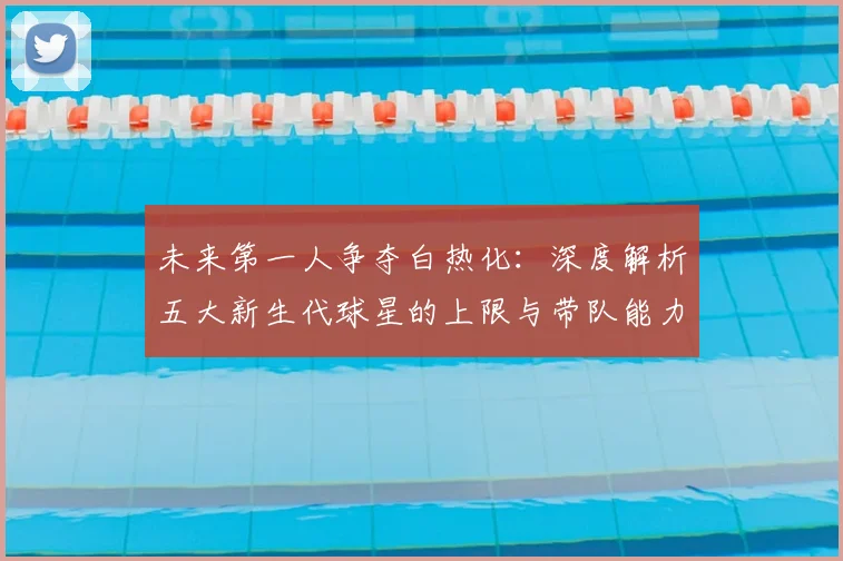 未来第一人争夺白热化:深度解析五大新生代球星的上限与带队能力