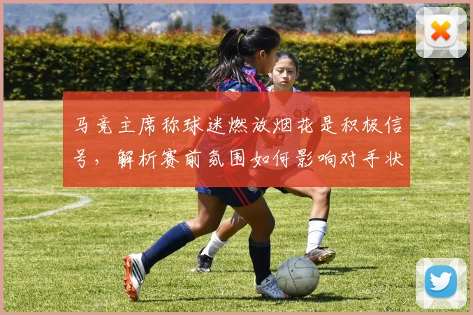 马竞主席称球迷燃放烟花是积极信号，解析赛前氛围如何影响对手状态
