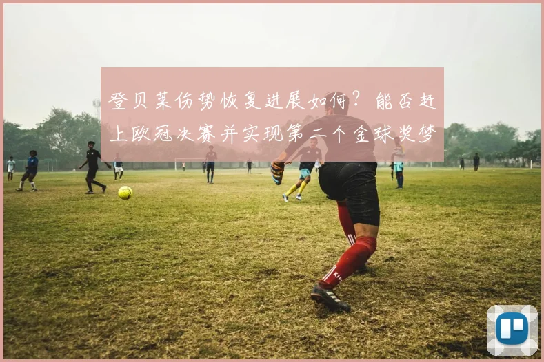 登贝莱伤势恢复进展如何？能否赶上欧冠决赛并实现第二个金球奖梦想