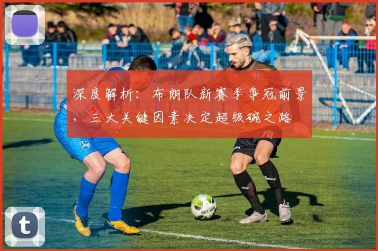 深度解析:布朗队新赛季争冠前景,三大关键因素决定超级碗之路