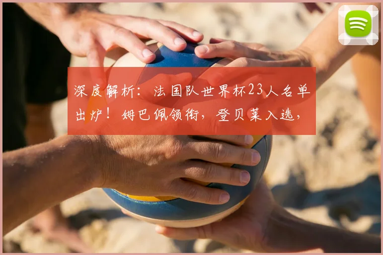 深度解析：法国队世界杯23人名单出炉！姆巴佩领衔，登贝莱入选，卡马文加落选原因揭秘