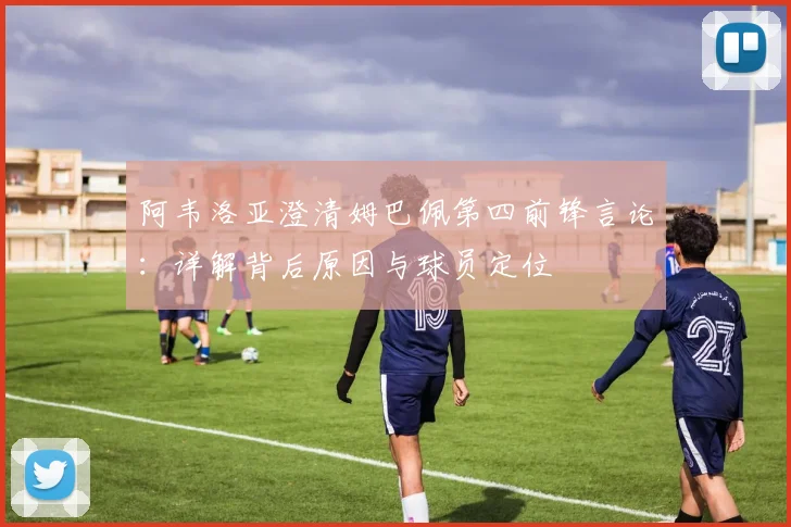 阿韦洛亚澄清姆巴佩第四前锋言论：详解背后原因与球员定位