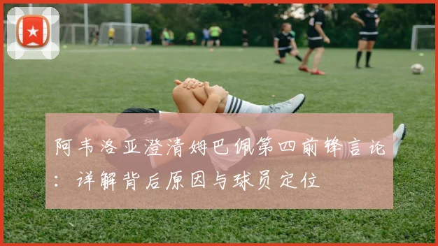 阿韦洛亚澄清姆巴佩第四前锋言论:详解背后原因与球员定位