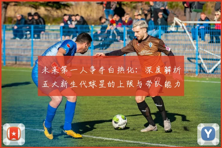 未来第一人争夺白热化：深度解析五大新生代球星的上限与带队能力