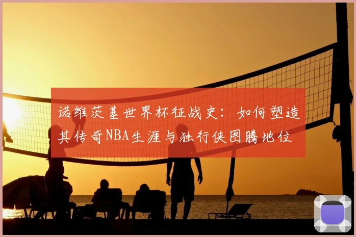 诺维茨基世界杯征战史：如何塑造其传奇NBA生涯与独行侠图腾地位