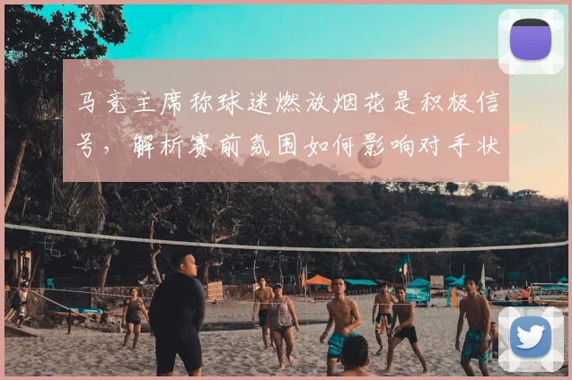 马竞主席称球迷燃放烟花是积极信号，解析赛前氛围如何影响对手状态