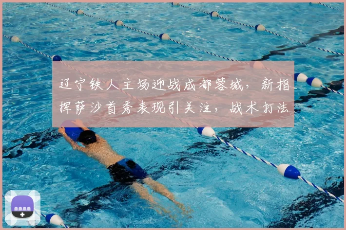 辽宁铁人主场迎战成都蓉城，新指挥萨沙首秀表现引关注，战术打法成焦点