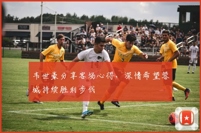 韦世豪分享客场心得,深情希望蓉城持续胜利步伐